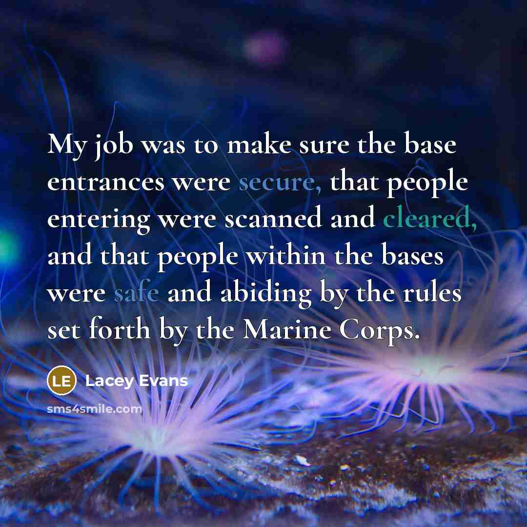 “My job was to make sure the base entrances were secure, that people entering were scanned and cleared, and that people within the bases were safe and abiding by the rules set forth by the Marine Corps.” quote by Lacey Evans