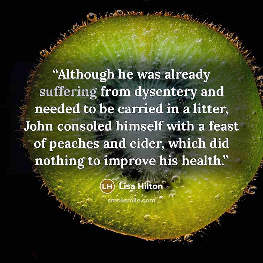 “Although he was already suffering from dysentery and needed to be carried in a litter, John consoled himself with a feast of peaches and cider, which did nothing to improve his health.” quote by Lisa Hilton
