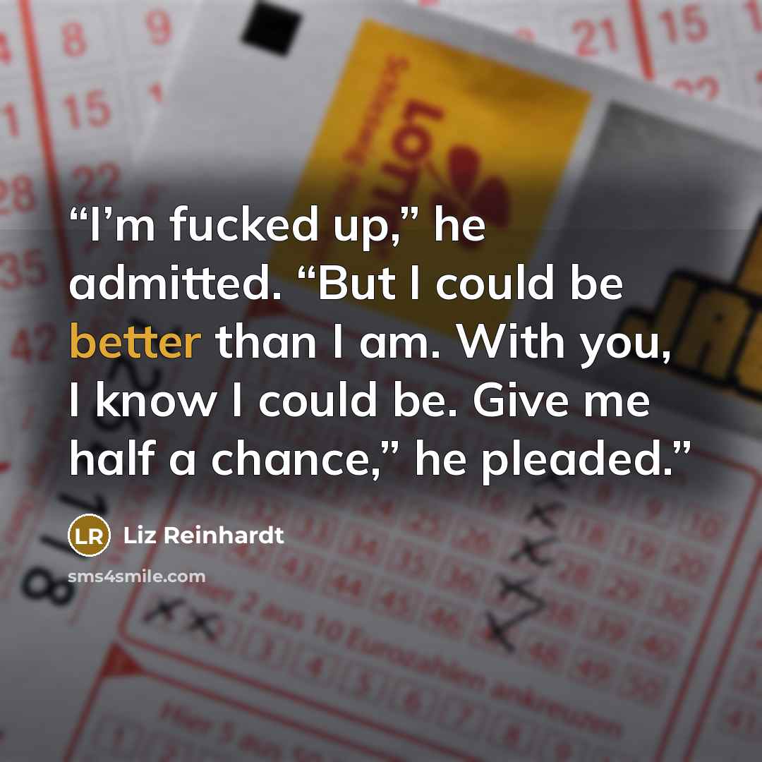 “I’m fucked up,” he admitted. “But I could be better than I am. With you, I know I could be. Give me half a chance,” he pleaded.” quote by Liz Reinhardt