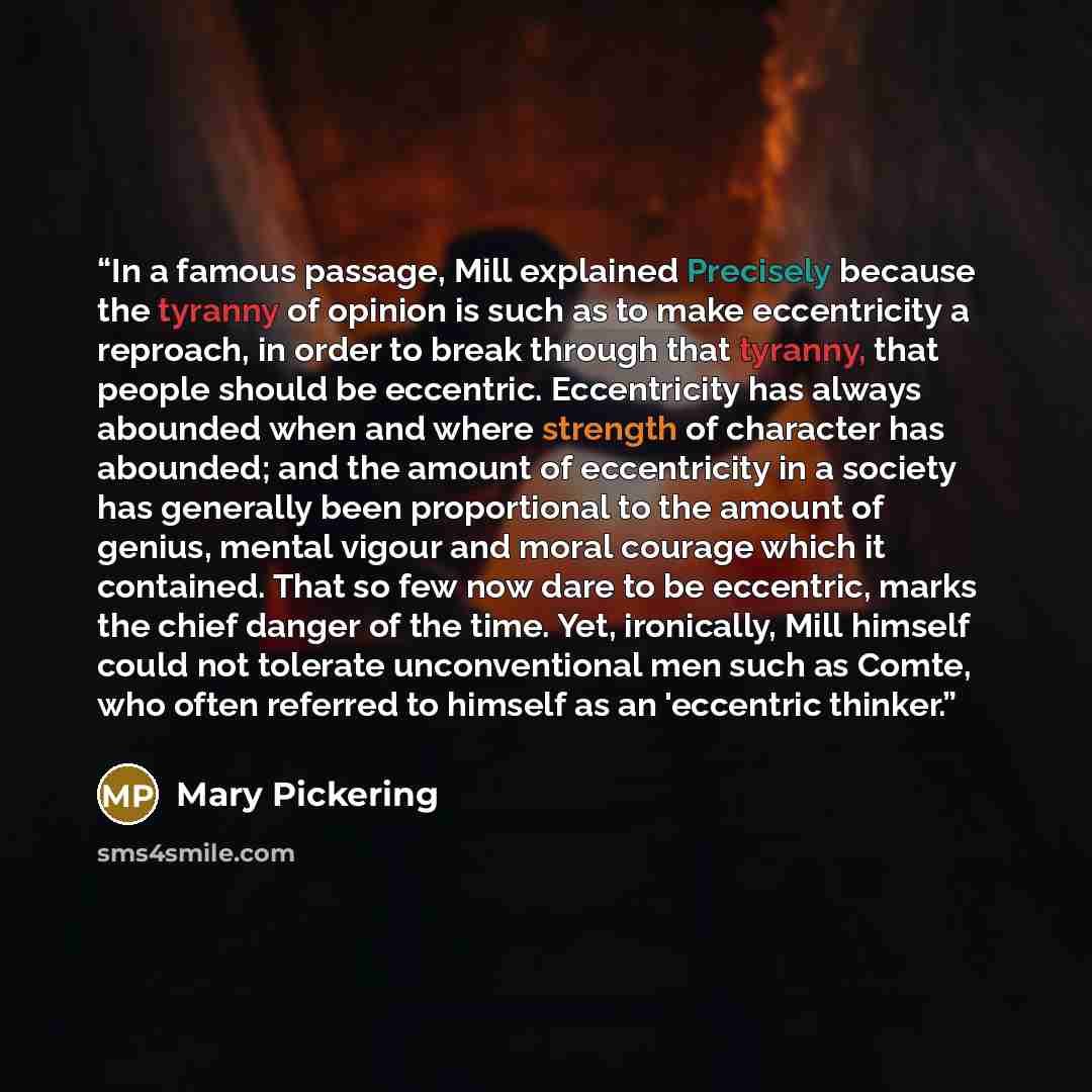 “In a famous passage, Mill explained Precisely because the tyranny of opinion is such as to make eccentricity a reproach, in order to break through that tyranny, that people should be eccentric. Eccentricity has always abounded when and where strength of character has abounded; and the amount of…” quote by Mary Pickering