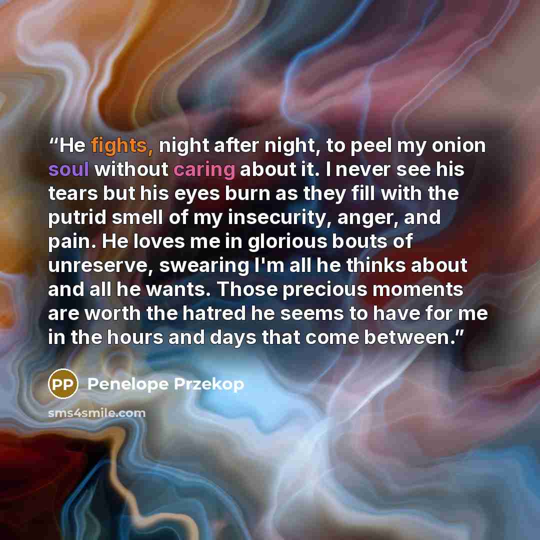 “He fights, night after night, to peel my onion soul without caring about it. I never see his tears but his eyes burn as they fill with the putrid smell of my insecurity, anger, and pain. He loves me in glorious bouts of unreserve, swearing I'm all he thinks about and all he wants. Those precious…” quote by Penelope Przekop