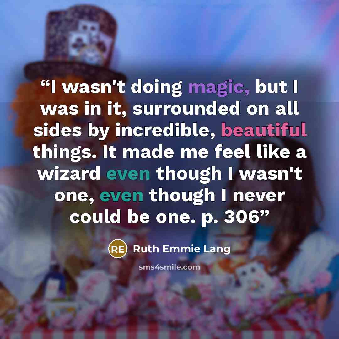 “I wasn't doing magic, but I was in it, surrounded on all sides by incredible, beautiful things. It made me feel like a wizard even though I wasn't one, even though I never could be one. p. 306” quote by Ruth Emmie Lang