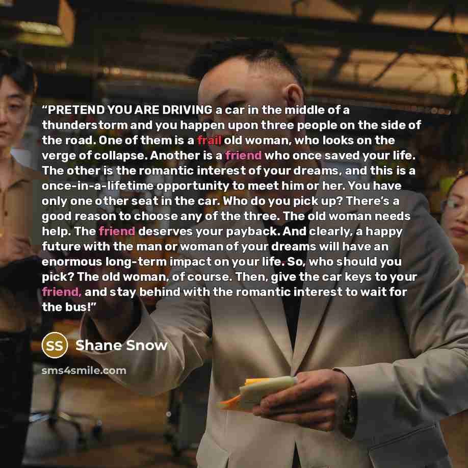 “PRETEND YOU ARE DRIVING a car in the middle of a thunderstorm and you happen upon three people on the side of the road. One of them is a frail old woman, who looks on the verge of collapse. Another is a friend who once saved your life. The other is the romantic interest of your dreams, and this is…” quote by Shane Snow