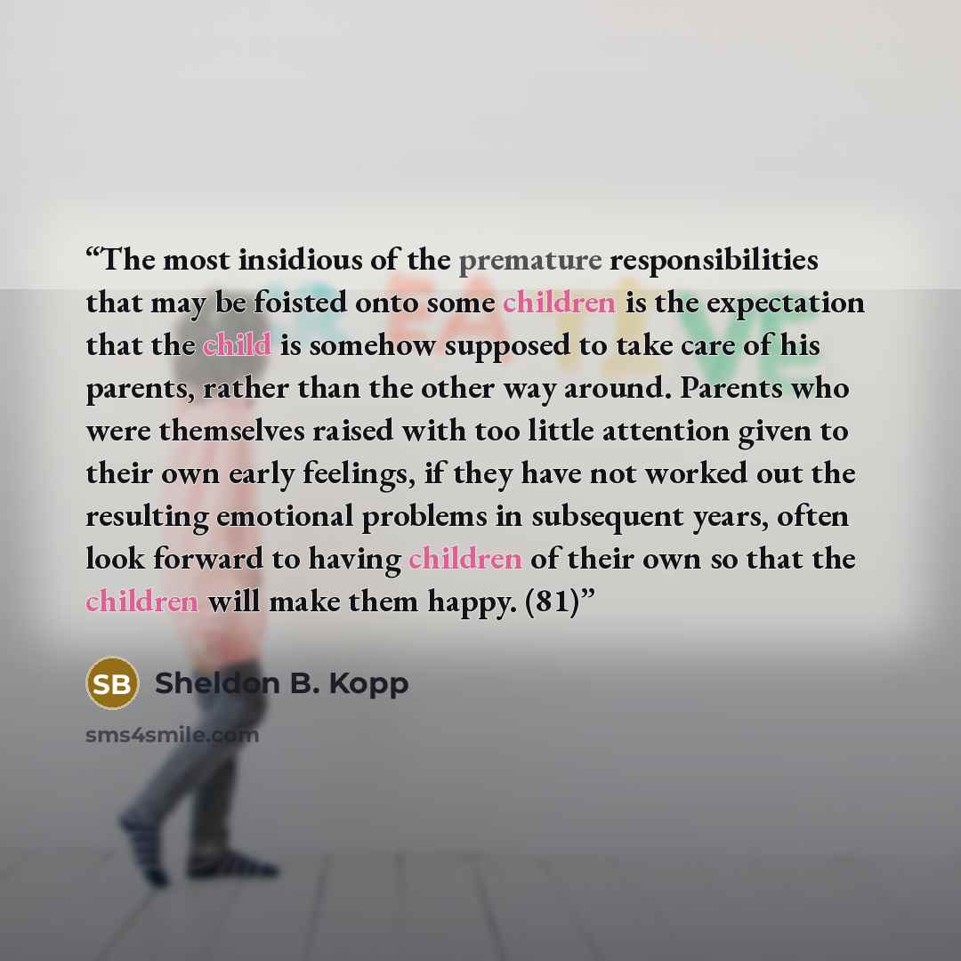“The most insidious of the premature responsibilities that may be foisted onto some children is the expectation that the child is somehow supposed to take care of his parents, rather than the other way around. Parents who were themselves raised with too little attention given to their own early…” quote by Sheldon B. Kopp