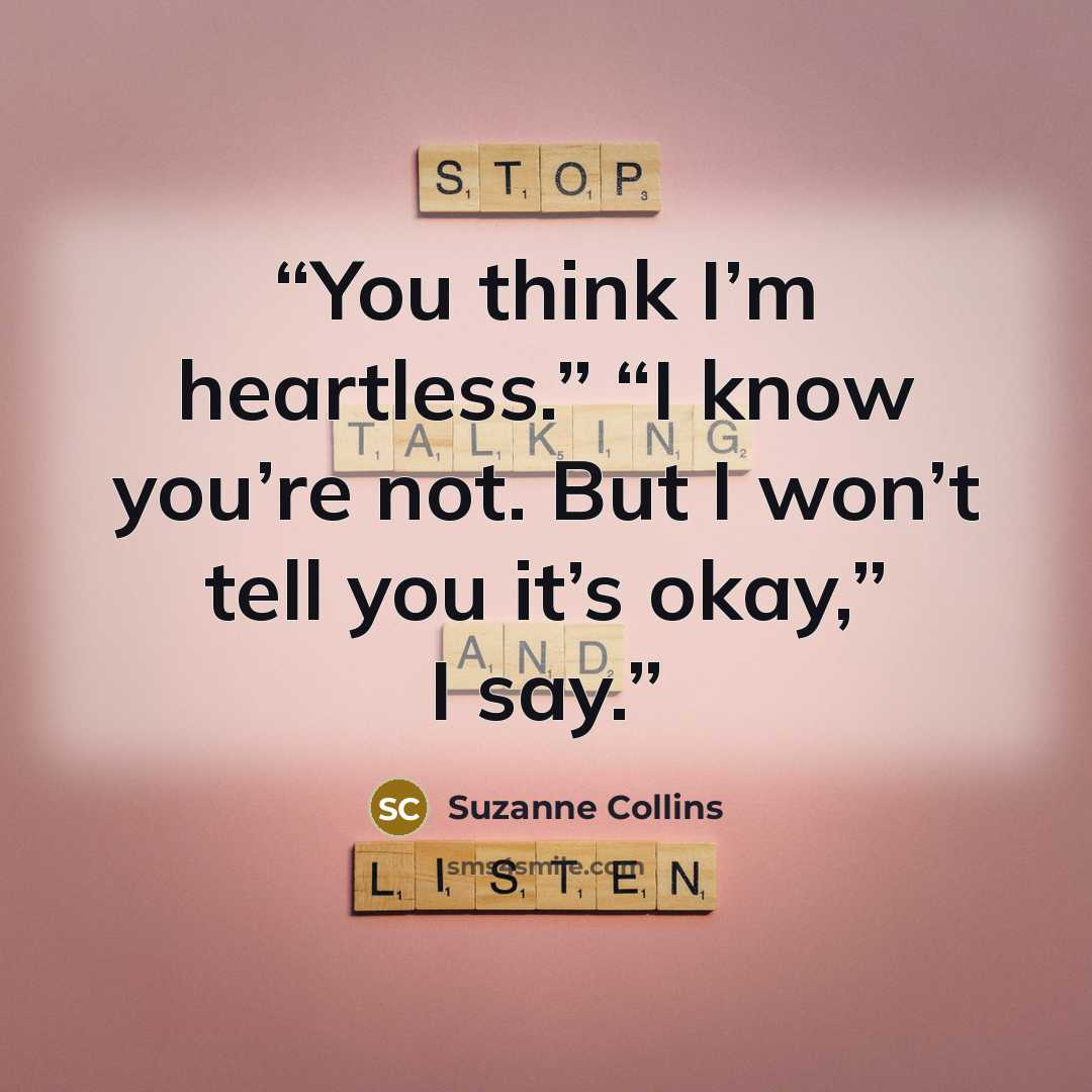 “You think I’m heartless.” “I know you’re not. But I won’t tell you it’s okay,” I say.” quote by Suzanne Collins