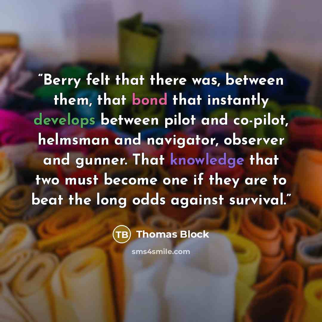 “Berry felt that there was, between them, that bond that instantly develops between pilot and co-pilot, helmsman and navigator, observer and gunner. That knowledge that two must become one if they are to beat the long odds against survival.” quote by Thomas Block