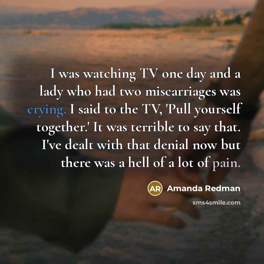 “I was watching TV one day and a lady who had two miscarriages was crying. I said to the TV, 'Pull yourself together.' It was terrible to say that. I've dealt with that denial now but there was a hell of a lot of pain.” quote by Amanda Redman