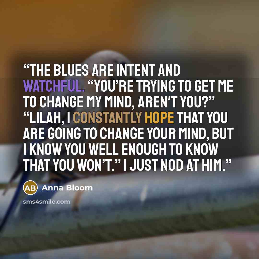 “The blues are intent and watchful. “You’re trying to get me to change my mind, aren't you?” “Lilah, I constantly hope that you are going to change your mind, but I know you well enough to know that you won’t.” I just nod at him.” quote by Anna Bloom