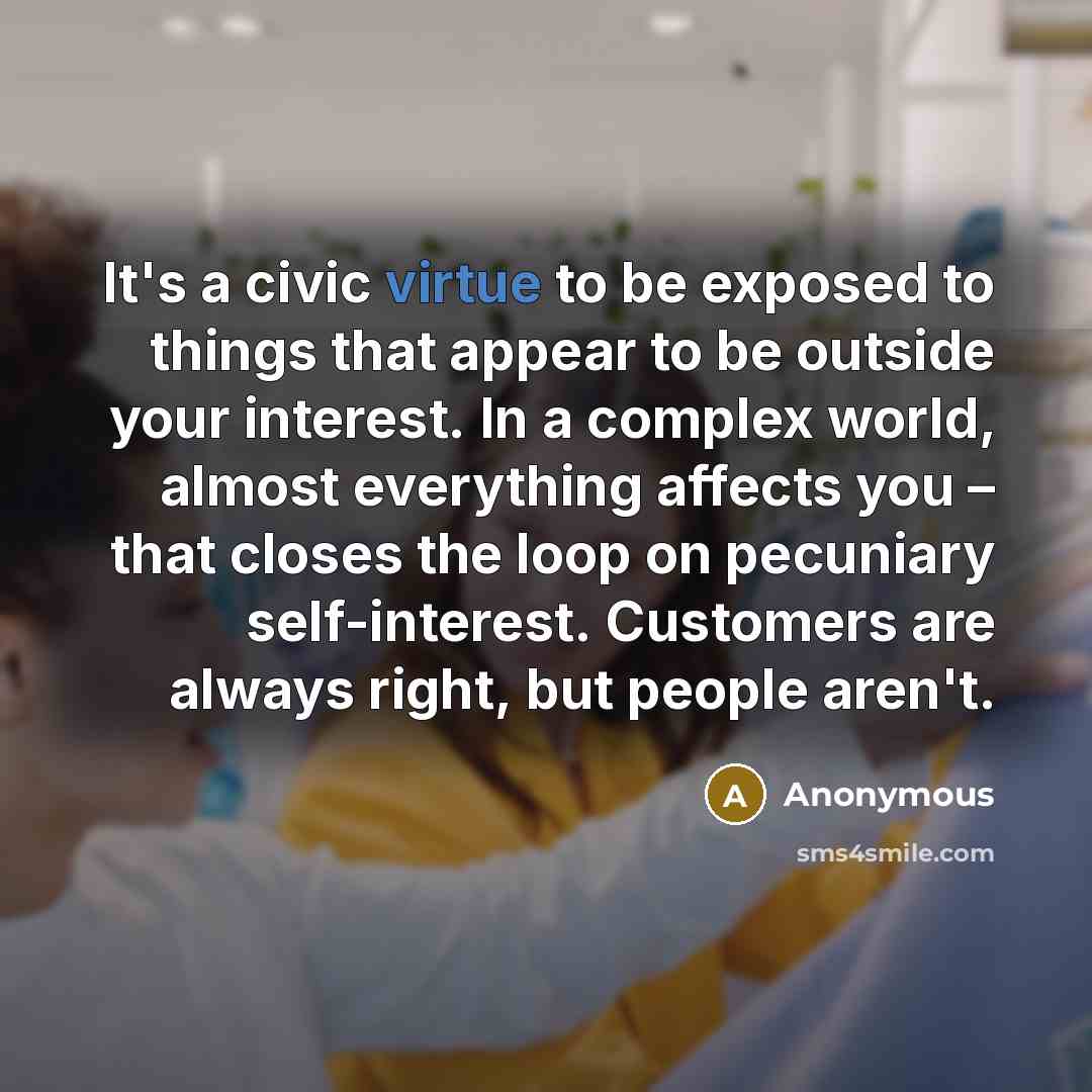 “It's a civic virtue to be exposed to things that appear to be outside your interest. In a complex world, almost everything affects you – that closes the loop on pecuniary self-interest. Customers are always right, but people aren't.” quote by Anonymous