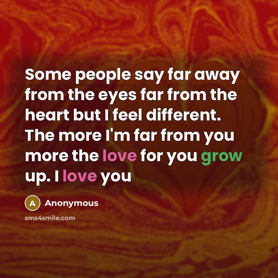 “Some people say far away from the eyes far from the heart but I feel different. The more I'm far from you more the love for you grow up. I love you” quote by Anonymous