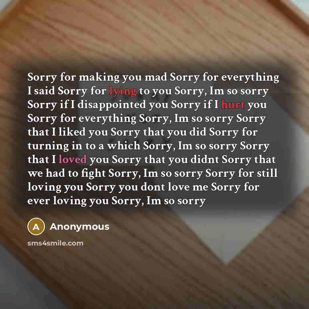 “Sorry for making you mad Sorry for everything I said Sorry for lying to you Sorry, Im so sorry Sorry if I disappointed you Sorry if I hurt you Sorry for everything Sorry, Im so sorry Sorry that I liked you Sorry that you did Sorry for turning in to a which Sorry, Im so sorry Sorry that I loved you…” quote by Anonymous