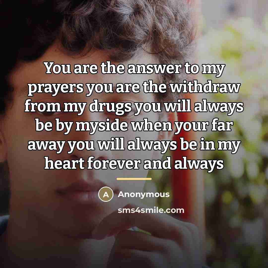 “You are the answer to my prayers you are the withdraw from my drugs you will always be by myside when your far away you will always be in my heart forever and always” quote by Anonymous