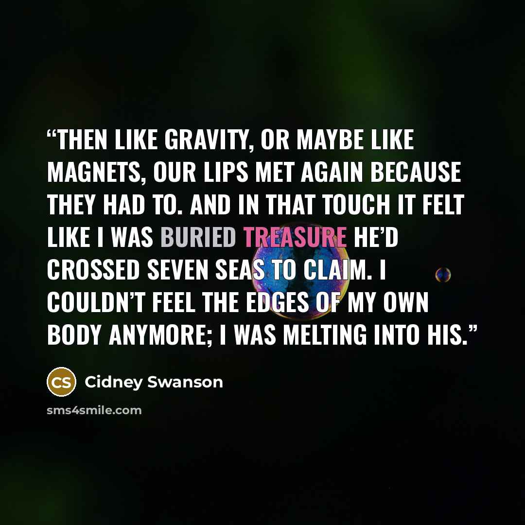 “Then like gravity, or maybe like magnets, our lips met again because they had to. And in that touch it felt like I was buried treasure he’d crossed seven seas to claim. I couldn’t feel the edges of my own body anymore; I was melting into his.” quote by Cidney Swanson