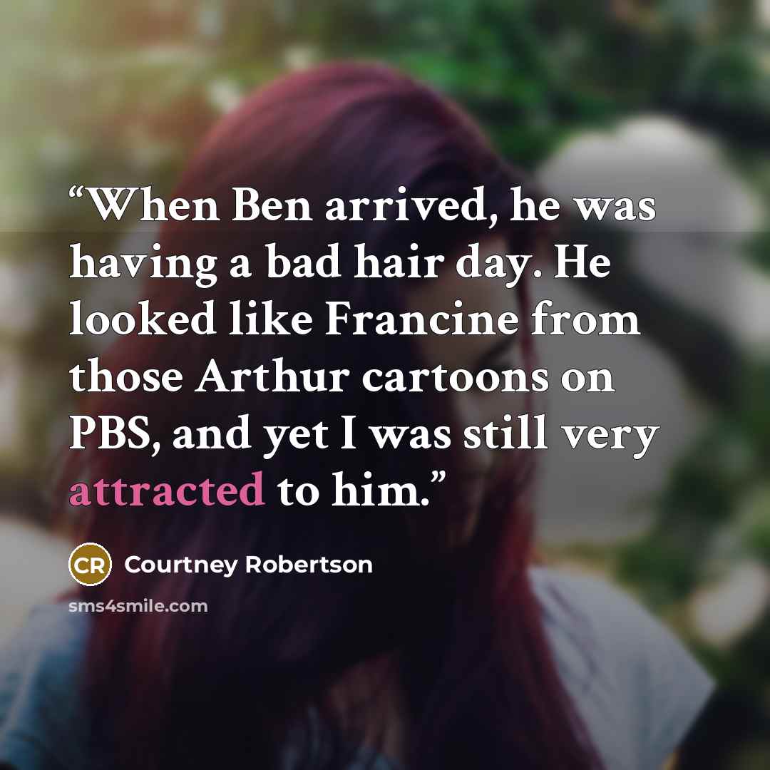 “When Ben arrived, he was having a bad hair day. He looked like Francine from those Arthur cartoons on PBS, and yet I was still very attracted to him.” quote by Courtney Robertson
