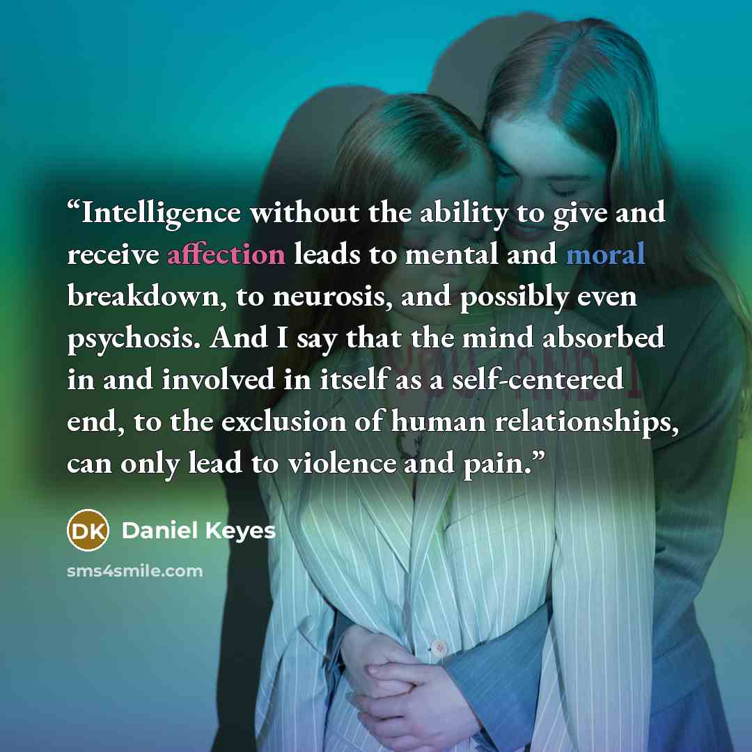 “Intelligence without the ability to give and receive affection leads to mental and moral breakdown, to neurosis, and possibly even psychosis. And I say that the mind absorbed in and involved in itself as a self-centered end, to the exclusion of human relationships, can only lead to violence and…” quote by Daniel Keyes