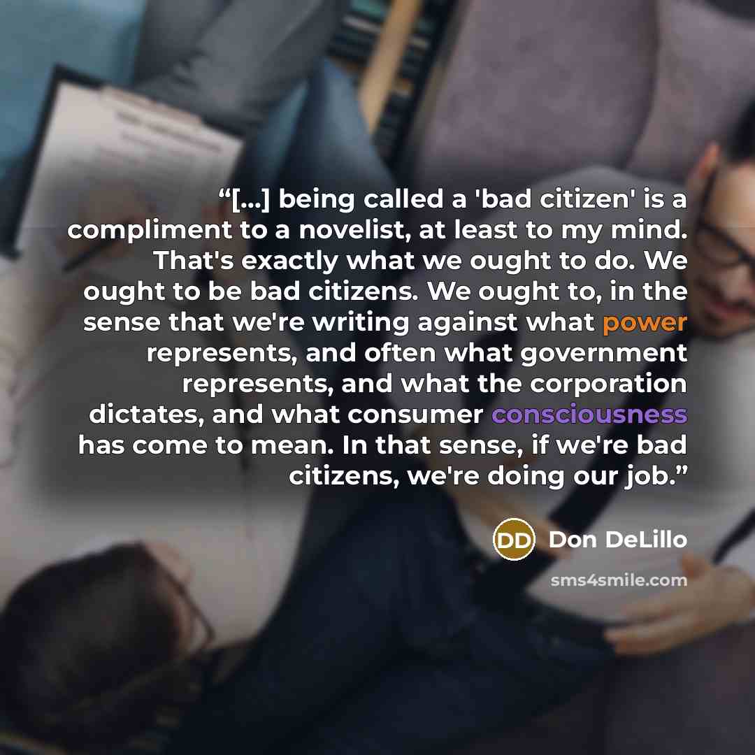 “[…] being called a 'bad citizen' is a compliment to a novelist, at least to my mind. That's exactly what we ought to do. We ought to be bad citizens. We ought to, in the sense that we're writing against what power represents, and often what government represents, and what the corporation dictates…” quote by Don DeLillo