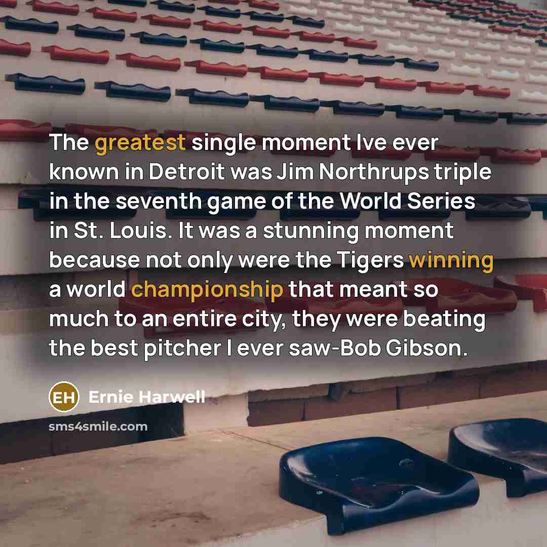 “The greatest single moment Ive ever known in Detroit was Jim Northrups triple in the seventh game of the World Series in St. Louis. It was a stunning moment because not only were the Tigers winning a world championship that meant so much to an entire city, they were beating the best pitcher I ever…” quote by Ernie Harwell