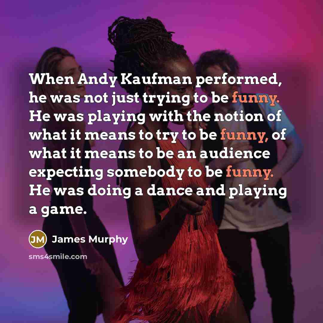 “When Andy Kaufman performed, he was not just trying to be funny. He was playing with the notion of what it means to try to be funny, of what it means to be an audience expecting somebody to be funny. He was doing a dance and playing a game.” quote by James Murphy