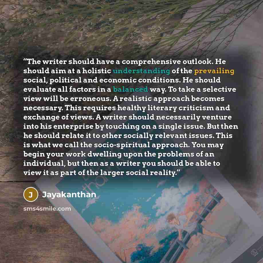 “The writer should have a comprehensive outlook. He should aim at a holistic understanding of the prevailing social, political and economic conditions. He should evaluate all factors in a balanced way. To take a selective view will be erroneous. A realistic approach becomes necessary. This requires…” quote by Jayakanthan