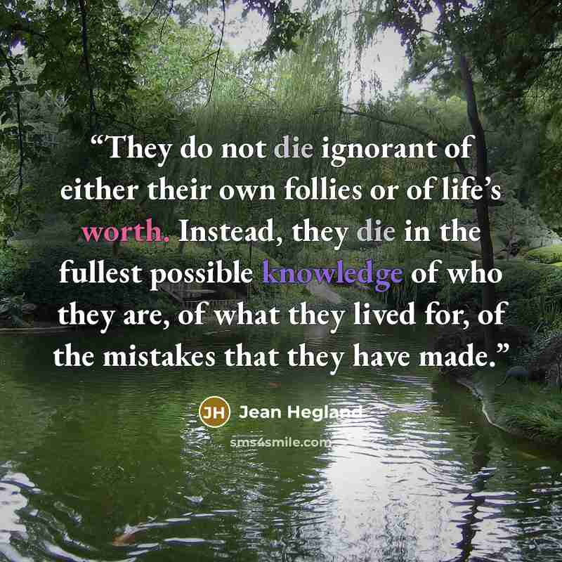 “They do not die ignorant of either their own follies or of life’s worth. Instead, they die in the fullest possible knowledge of who they are, of what they lived for, of the mistakes that they have made.” quote by Jean Hegland