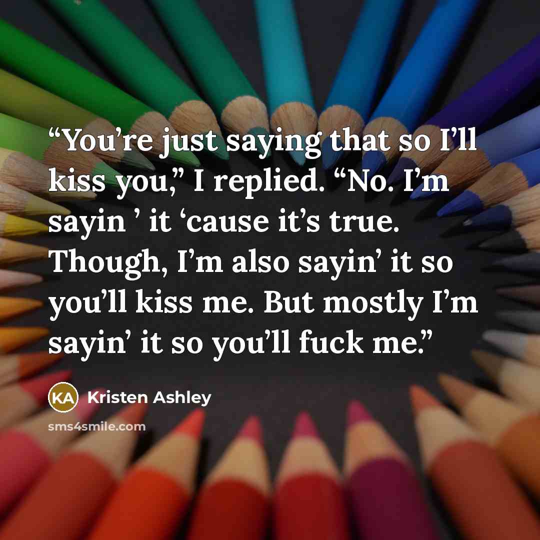 “You’re just saying that so I’ll kiss you,” I replied. “No. I’m sayin ’ it ‘cause it’s true. Though, I’m also sayin’ it so you’ll kiss me. But mostly I’m sayin’ it so you’ll fuck me.” quote by Kristen Ashley