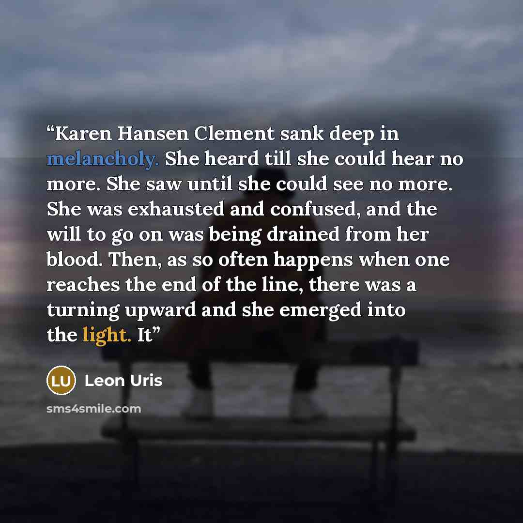 “Karen Hansen Clement sank deep in melancholy. She heard till she could hear no more. She saw until she could see no more. She was exhausted and confused, and the will to go on was being drained from her blood. Then, as so often happens when one reaches the end of the line, there was a turning…” quote by Leon Uris