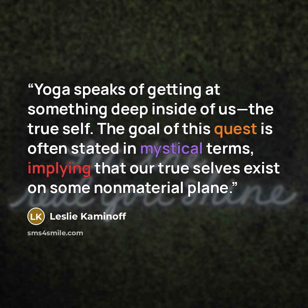 “Yoga speaks of getting at something deep inside of us—the true self. The goal of this quest is often stated in mystical terms, implying that our true selves exist on some nonmaterial plane.” quote by Leslie Kaminoff