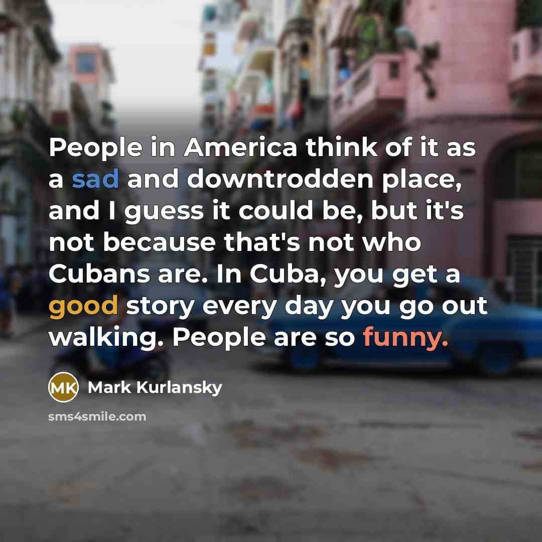 “People in America think of it as a sad and downtrodden place, and I guess it could be, but it's not because that's not who Cubans are. In Cuba, you get a good story every day you go out walking. People are so funny.” quote by Mark Kurlansky