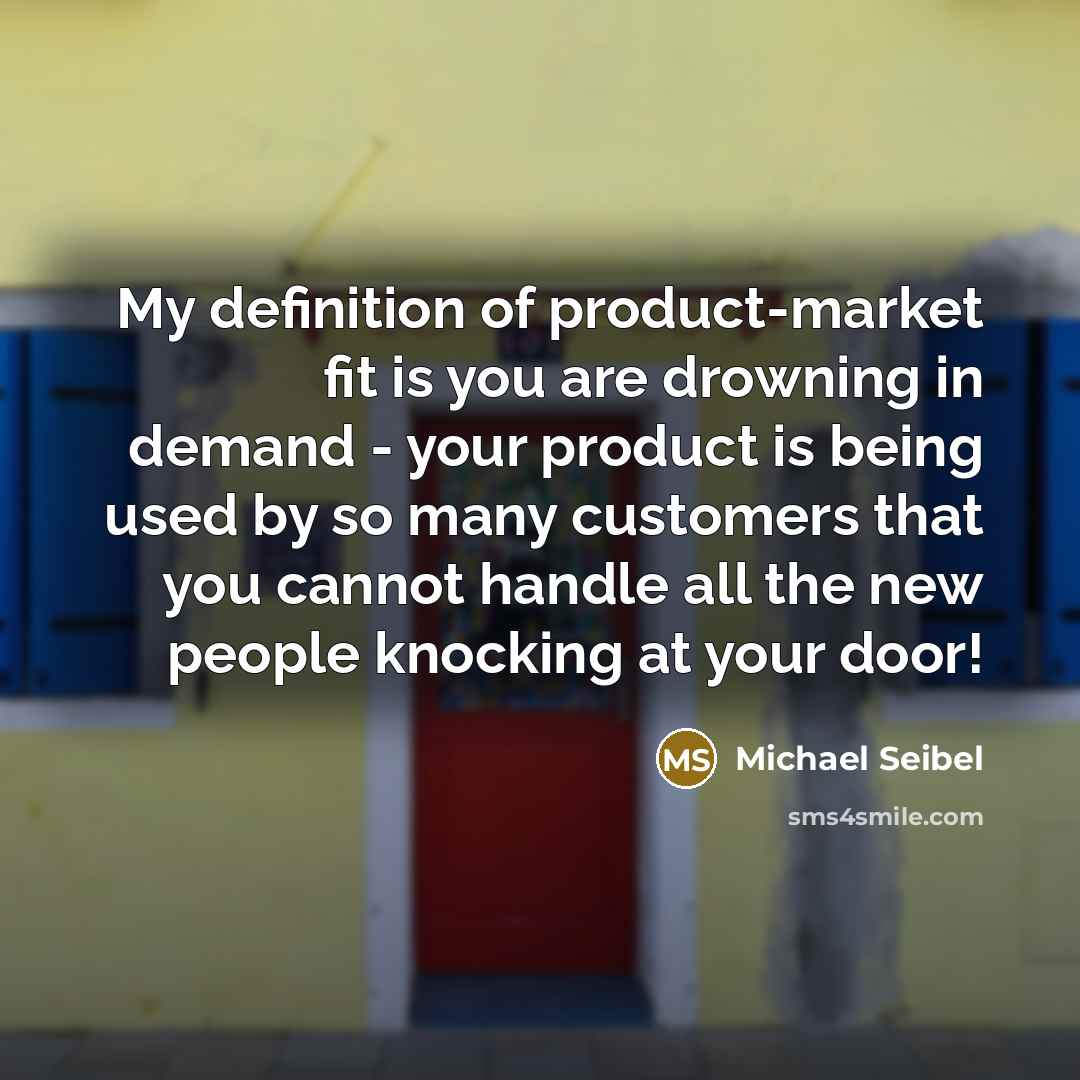 “My definition of product-market fit is you are drowning in demand - your product is being used by so many customers that you cannot handle all the new people knocking at your door!” quote by Michael Seibel