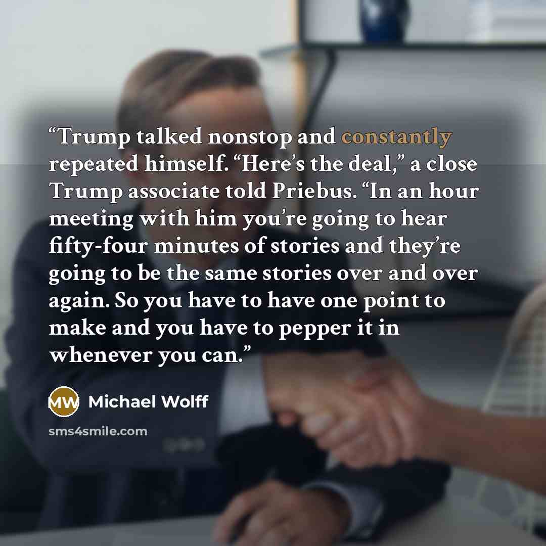 “Trump talked nonstop and constantly repeated himself. “Here’s the deal,” a close Trump associate told Priebus. “In an hour meeting with him you’re going to hear fifty-four minutes of stories and they’re going to be the same stories over and over again. So you have to have one point to make and you…” quote by Michael Wolff