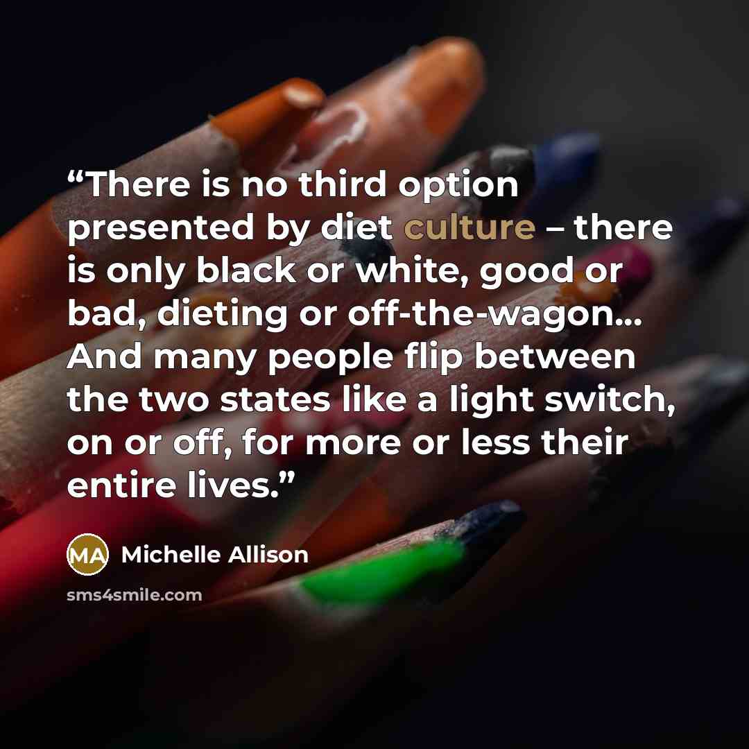 “There is no third option presented by diet culture – there is only black or white, good or bad, dieting or off-the-wagon... And many people flip between the two states like a light switch, on or off, for more or less their entire lives.” quote by Michelle Allison