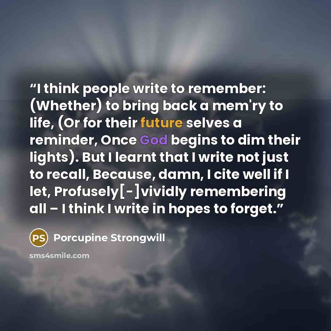 “I think people write to remember: (Whether) to bring back a mem'ry to life, (Or for their future selves a reminder, Once God begins to dim their lights). But I learnt that I write not just to recall, Because, damn, I cite well if I let, Profusely[-]vividly remembering all – I think I write in…” quote by Porcupine Strongwill