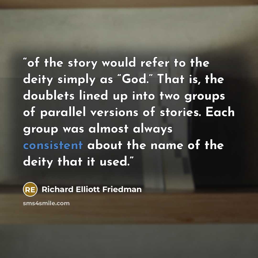 “of the story would refer to the deity simply as “God.” That is, the doublets lined up into two groups of parallel versions of stories. Each group was almost always consistent about the name of the deity that it used.” quote by Richard Elliott Friedman