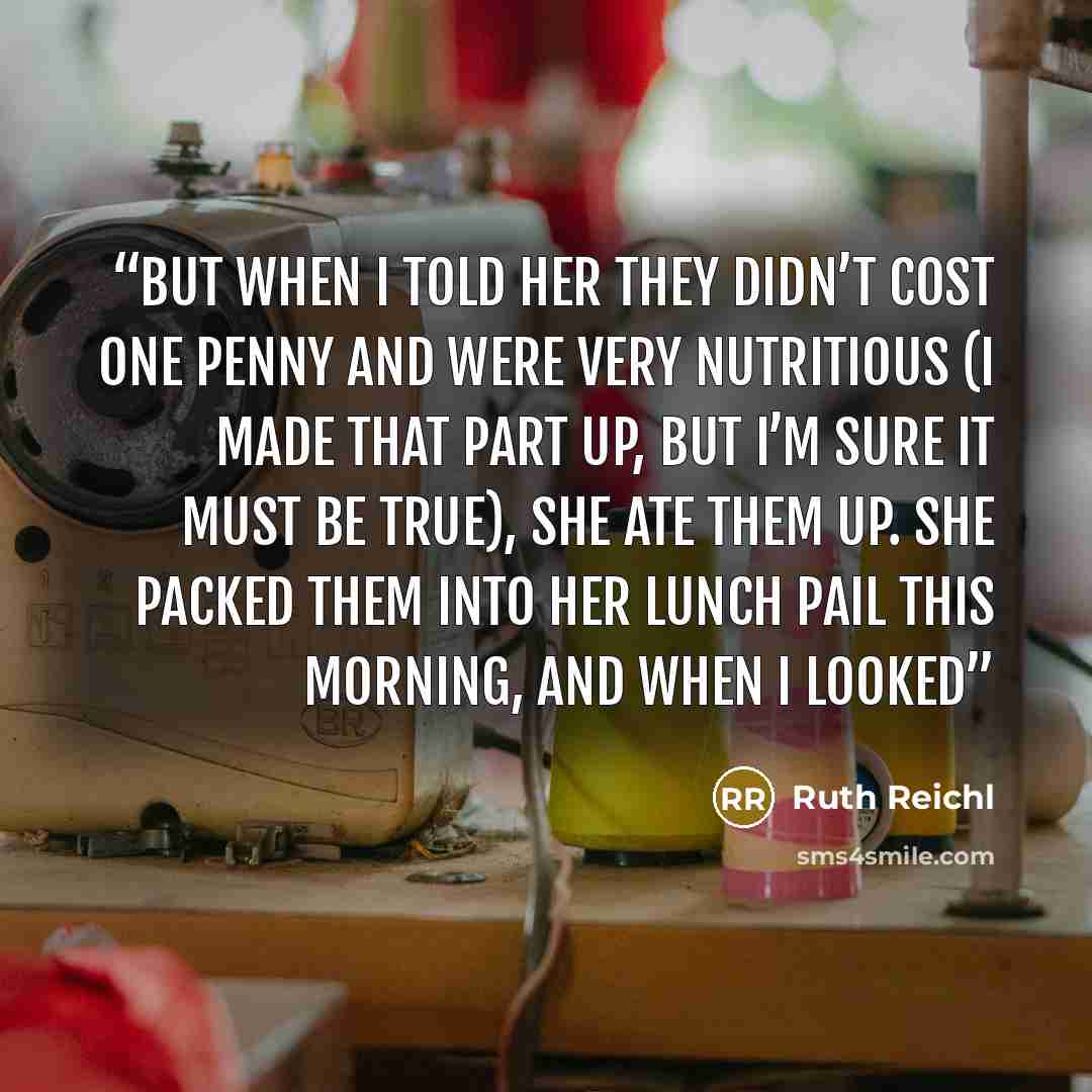 “but when I told her they didn’t cost one penny and were very nutritious (I made that part up, but I’m sure it must be true), she ate them up. She packed them into her lunch pail this morning, and when I looked” quote by Ruth Reichl