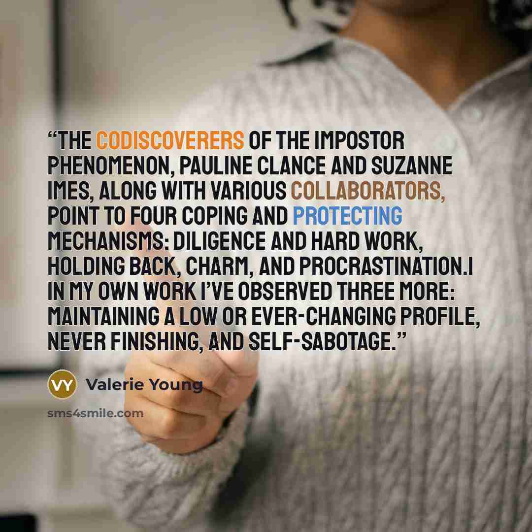 “The codiscoverers of the impostor phenomenon, Pauline Clance and Suzanne Imes, along with various collaborators, point to four coping and protecting mechanisms: diligence and hard work, holding back, charm, and procrastination.1 In my own work I’ve observed three more: maintaining a low or…” quote by Valerie Young