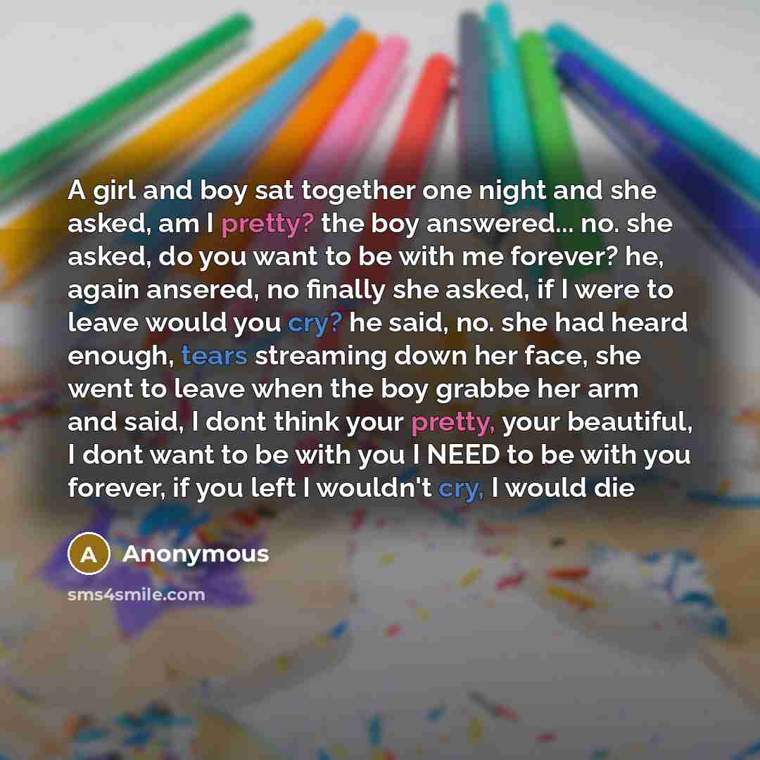 “A girl and boy sat together one night and she asked, am I pretty? the boy answered... no. she asked, do you want to be with me forever? he, again ansered, no finally she asked, if I were to leave would you cry? he said, no. she had heard enough, tears streaming down her face, she went to leave…” quote by Anonymous