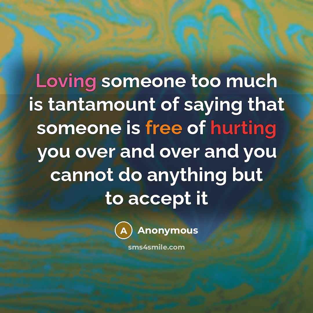 “Loving someone too much is tantamount of saying that someone is free of hurting you over and over and you cannot do anything but to accept it” quote by Anonymous