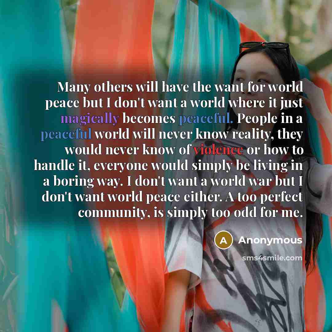 “Many others will have the want for world peace but I don't want a world where it just magically becomes peaceful. People in a peaceful world will never know reality, they would never know of violence or how to handle it, everyone would simply be living in a boring way. I don't want a world war but…” quote by Anonymous