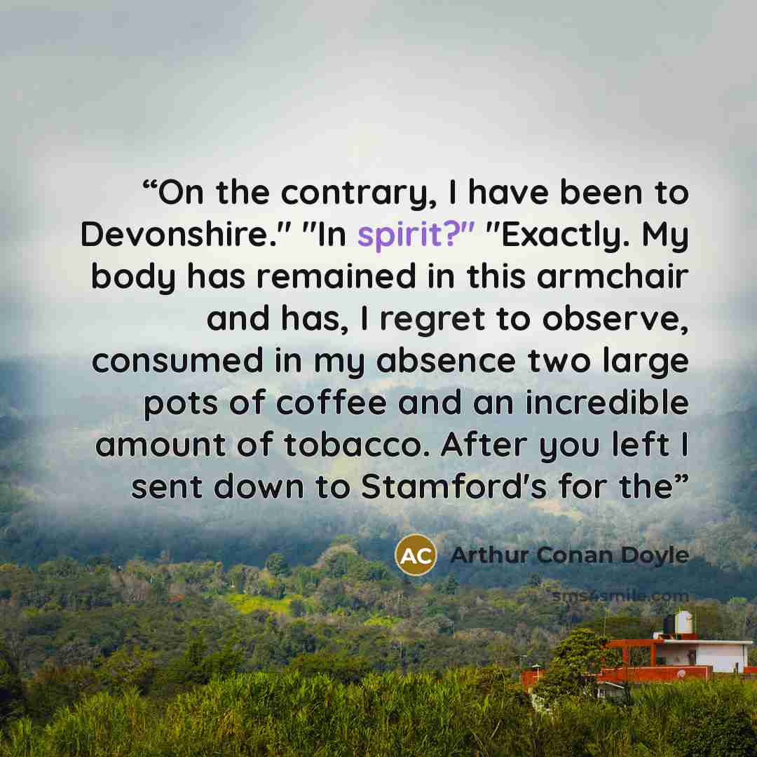 “On the contrary, I have been to Devonshire." "In spirit?" "Exactly. My body has remained in this armchair and has, I regret to observe, consumed in my absence two large pots of coffee and an incredible amount of tobacco. After you left I sent down to Stamford's for the” quote by Arthur Conan Doyle