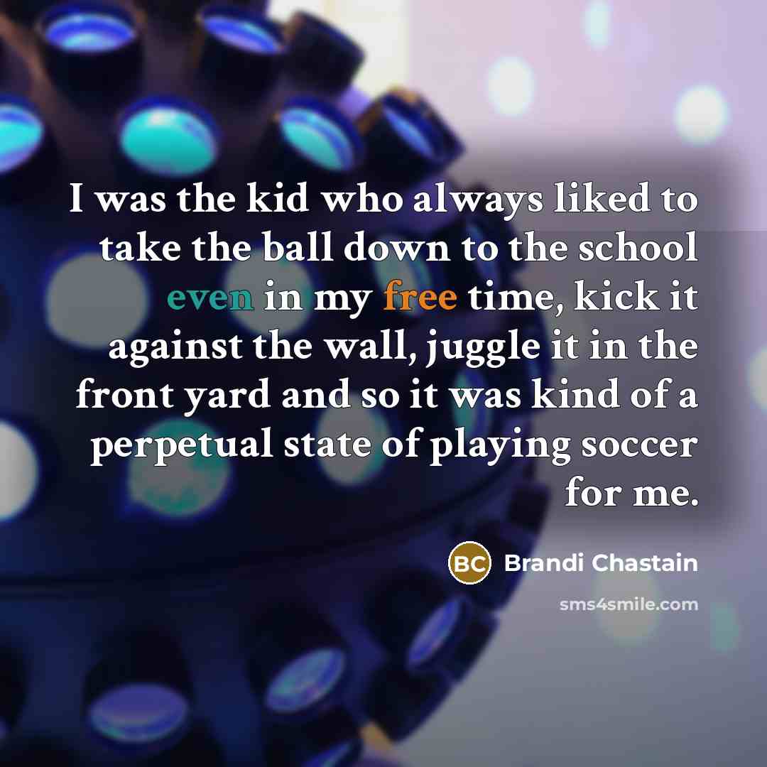 “I was the kid who always liked to take the ball down to the school even in my free time, kick it against the wall, juggle it in the front yard and so it was kind of a perpetual state of playing soccer for me.” quote by Brandi Chastain