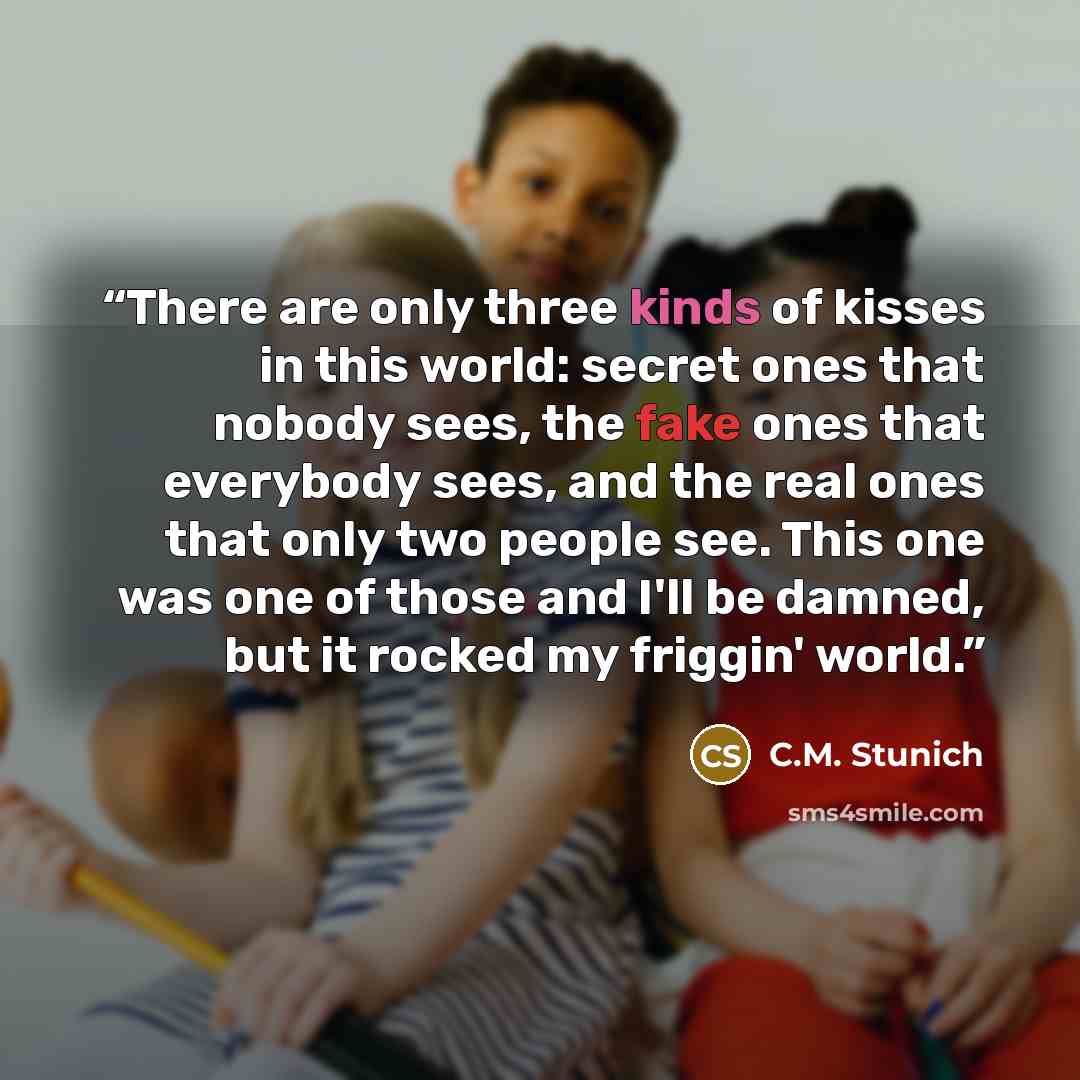 “There are only three kinds of kisses in this world: secret ones that nobody sees, the fake ones that everybody sees, and the real ones that only two people see. This one was one of those and I'll be damned, but it rocked my friggin' world.” quote by C.M. Stunich