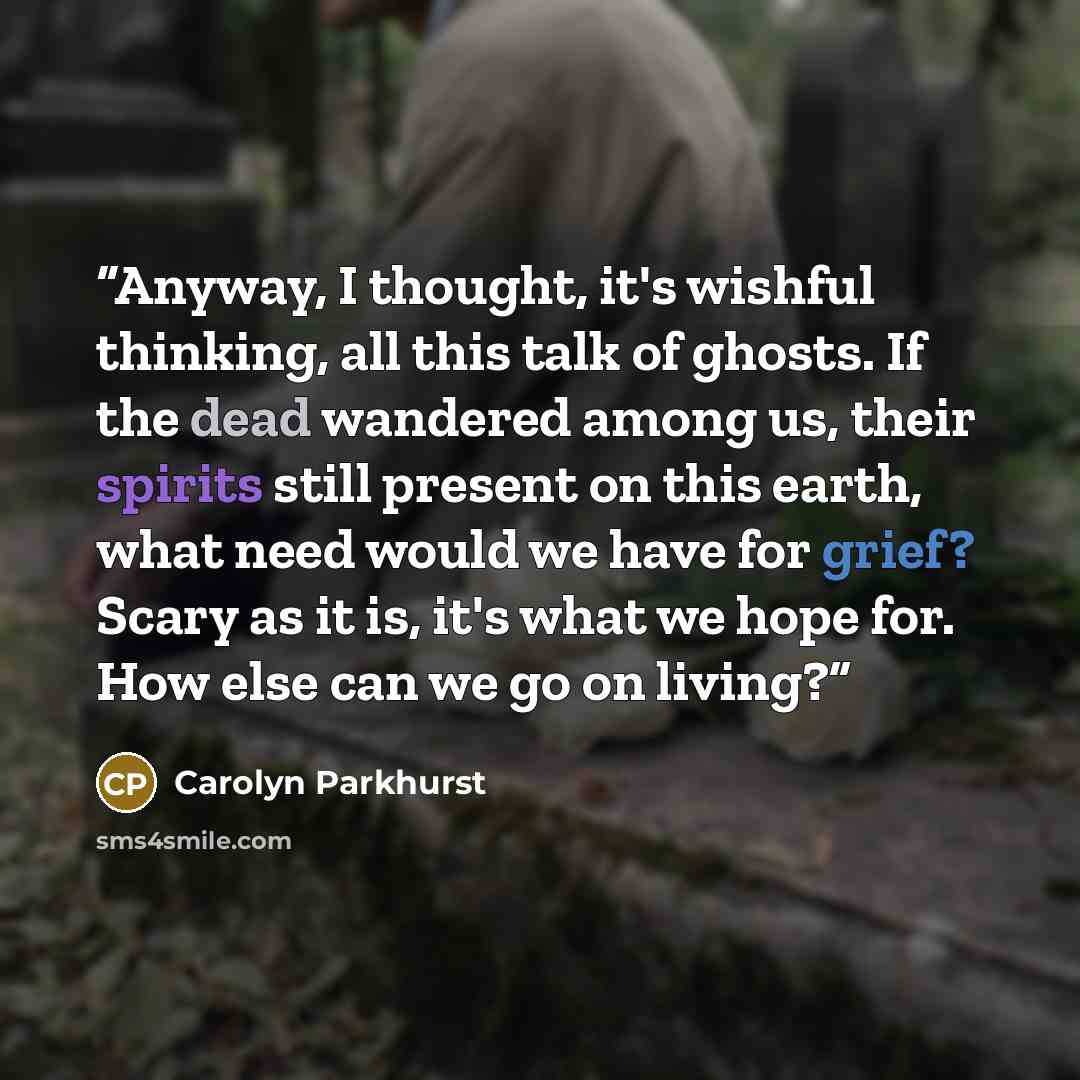 “Anyway, I thought, it's wishful thinking, all this talk of ghosts. If the dead wandered among us, their spirits still present on this earth, what need would we have for grief? Scary as it is, it's what we hope for. How else can we go on living?” quote by Carolyn Parkhurst