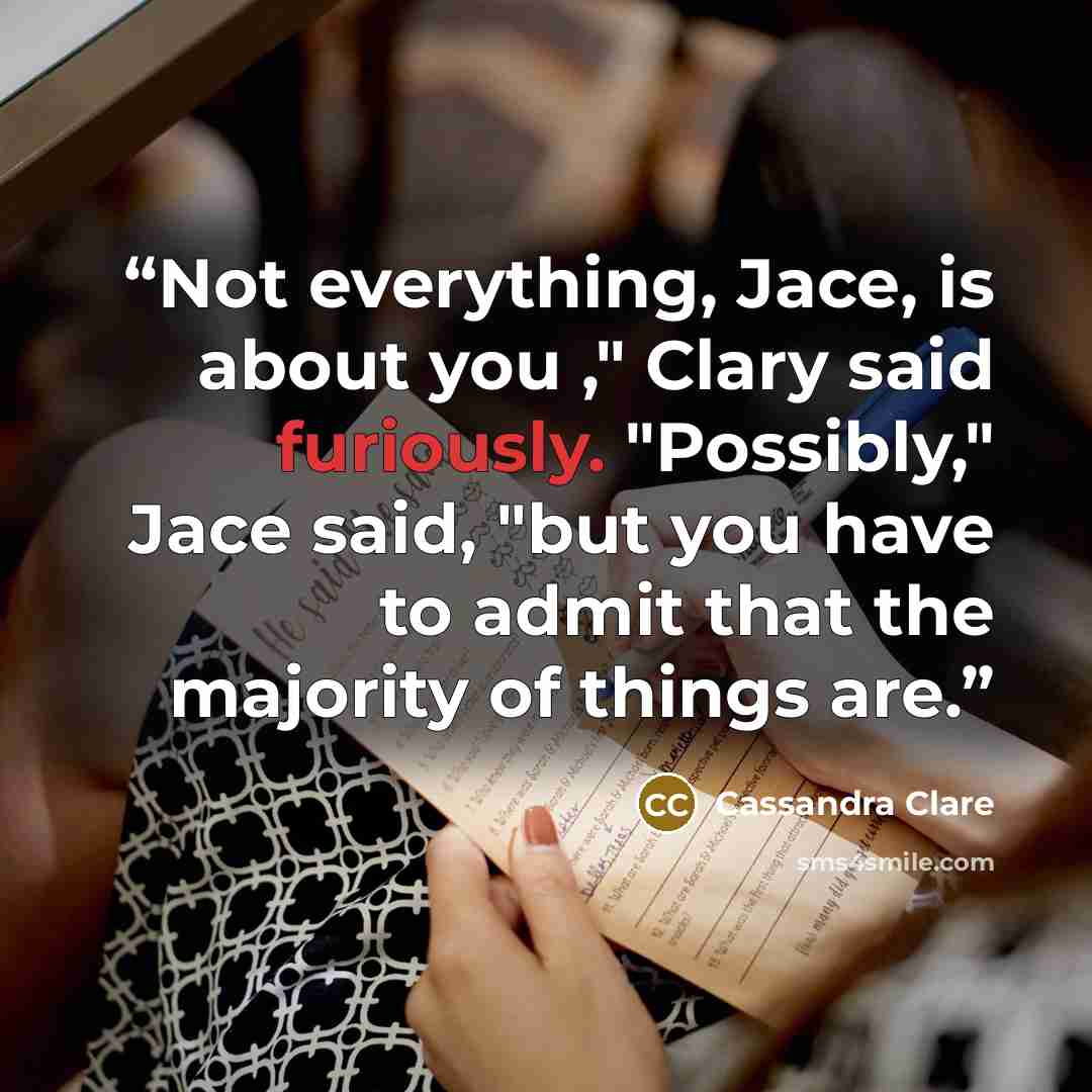 “Not everything, Jace, is about you ," Clary said furiously. "Possibly," Jace said, "but you have to admit that the majority of things are.” quote by Cassandra Clare