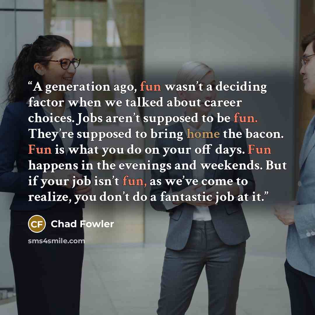 “A generation ago, fun wasn’t a deciding factor when we talked about career choices. Jobs aren’t supposed to be fun. They’re supposed to bring home the bacon. Fun is what you do on your off days. Fun happens in the evenings and weekends. But if your job isn’t fun, as we’ve come to realize, you…” quote by Chad Fowler