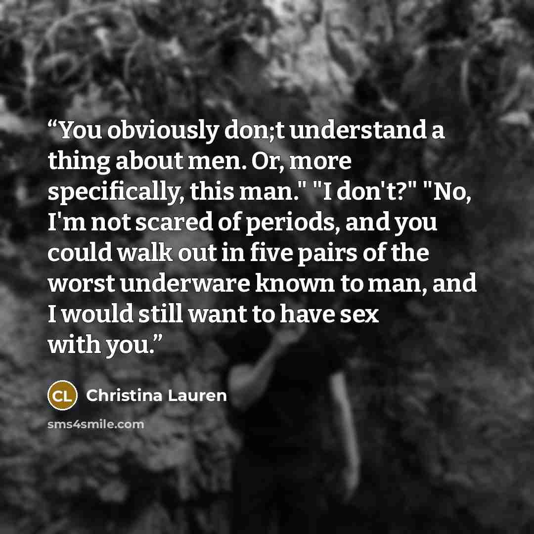 “You obviously don;t understand a thing about men. Or, more specifically, this man." "I don't?" "No, I'm not scared of periods, and you could walk out in five pairs of the worst underware known to man, and I would still want to have sex with you.” quote by Christina Lauren