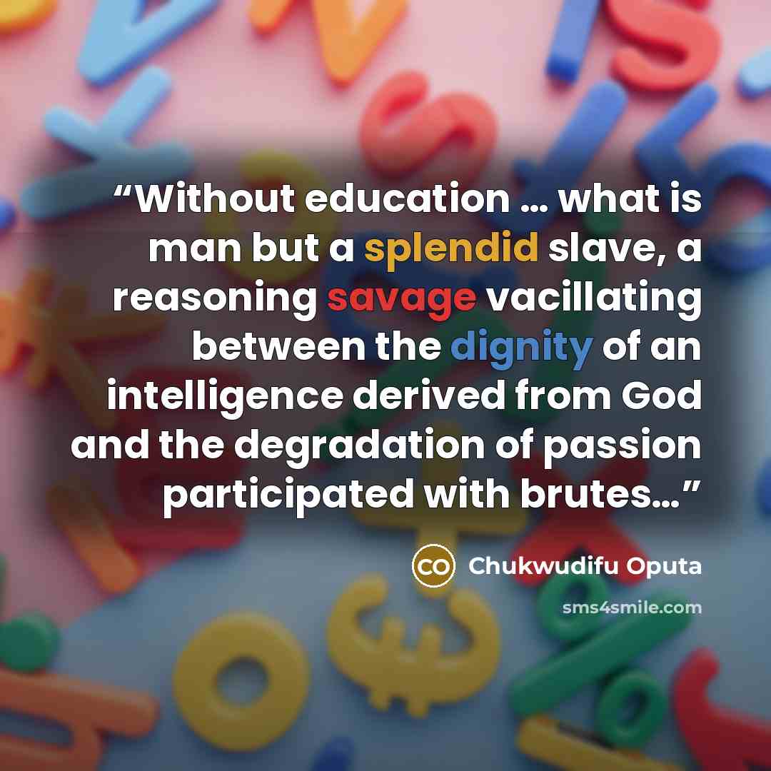 “Without education … what is man but a splendid slave, a reasoning savage vacillating between the dignity of an intelligence derived from God and the degradation of passion participated with brutes…” quote by Chukwudifu Oputa