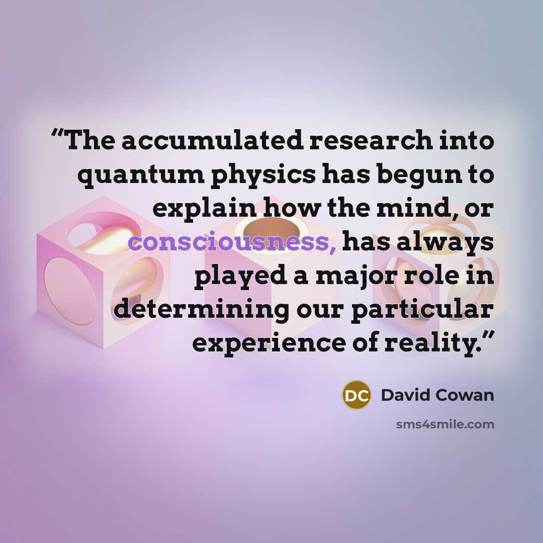 “The accumulated research into quantum physics has begun to explain how the mind, or consciousness, has always played a major role in determining our particular experience of reality.” quote by David Cowan