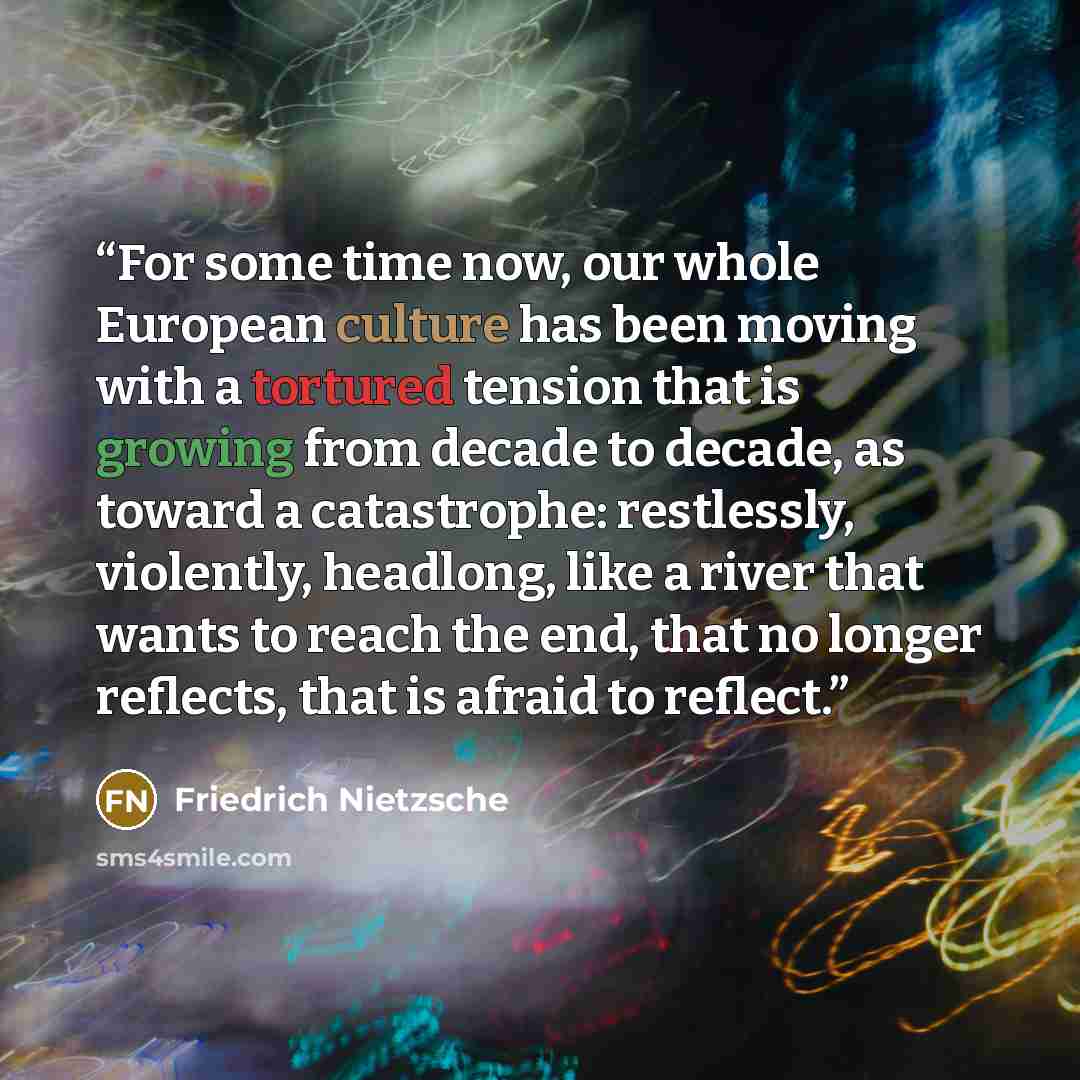 “For some time now, our whole European culture has been moving with a tortured tension that is growing from decade to decade, as toward a catastrophe: restlessly, violently, headlong, like a river that wants to reach the end, that no longer reflects, that is afraid to reflect.” quote by Friedrich Nietzsche