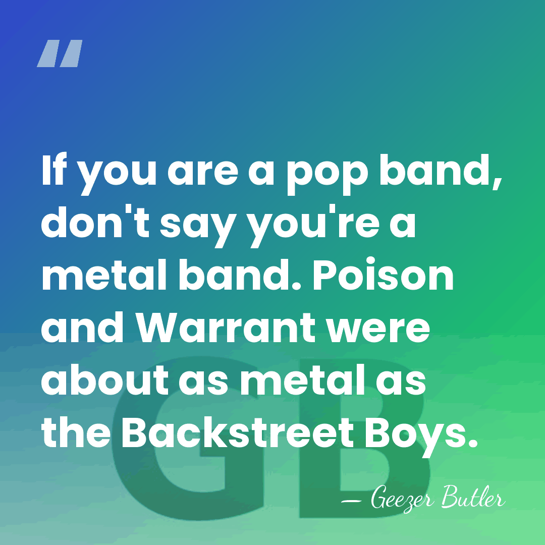 If you are a pop band, don't say you're a metal band.&hellip; - Geezer Butler