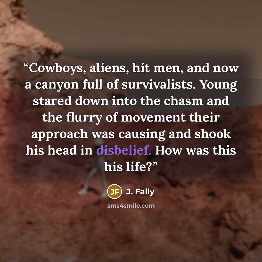 “Cowboys, aliens, hit men, and now a canyon full of survivalists. Young stared down into the chasm and the flurry of movement their approach was causing and shook his head in disbelief. How was this his life?” quote by J. Fally